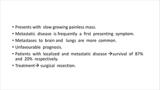 • Presents with slow growing painless mass.
• Metastatic disease is frequently a first presenting symptom.
• Metastases to brain and lungs are more common.
• Unfavourable prognosis.
• Patients with localized and metastatic disease survival of 87%
and 20% respectively.
• Treatment surgical resection.
 