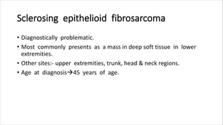 Sclerosing epithelioid fibrosarcoma
• Diagnostically problematic.
• Most commonly presents as a mass in deep soft tissue in lower
extremities.
• Other sites:- upper extremities, trunk, head & neck regions.
• Age at diagnosis45 years of age.
 