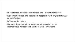 • Characterised by local recurrences and distant metastases.
• Well circumscribed and lobulated neoplasm with myxoid changes
or calcification.
• Infiltrative in nature.
• The cells have round to ovoid nuclei, vesicular nuclei
inconspicious nucleoli and scant or pale cytoplasm.
 