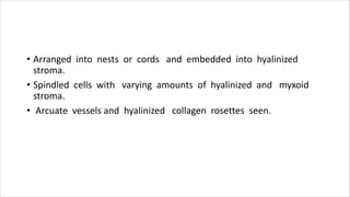 • Arranged into nests or cords and embedded into hyalinized
stroma.
• Spindled cells with varying amounts of hyalinized and myxoid
stroma.
• Arcuate vessels and hyalinized collagen rosettes seen.
 