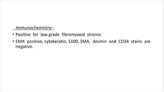 Immunochemistry:-
• Positive for low grade fibromyxoid stroma.
• EMA positive, cytokeratin, S100, SMA, desmin and CD34 stains are
negative.
 