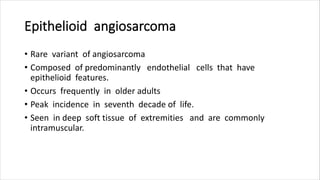 Epithelioid angiosarcoma
• Rare variant of angiosarcoma
• Composed of predominantly endothelial cells that have
epithelioid features.
• Occurs frequently in older adults
• Peak incidence in seventh decade of life.
• Seen in deep soft tissue of extremities and are commonly
intramuscular.
 