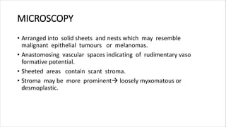 MICROSCOPY
• Arranged into solid sheets and nests which may resemble
malignant epithelial tumours or melanomas.
• Anastomosing vascular spaces indicating of rudimentary vaso
formative potential.
• Sheeted areas contain scant stroma.
• Stroma may be more prominent loosely myxomatous or
desmoplastic.
 
