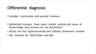 Differential diagnosis
• Includes carcinomas and vascular tumours.
• Epithelioid tumours have lower mitotic activity and areas of
hemorrhage and necrosis are not prominent.
• Nuclei are less hyperchromatic and without prominent nucleoli.
• IHC : Positive for CD31,CD34 and ERG.
 