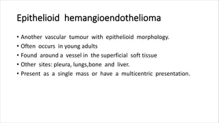Epithelioid hemangioendothelioma
• Another vascular tumour with epithelioid morphology.
• Often occurs in young adults
• Found around a vessel in the superficial soft tissue
• Other sites: pleura, lungs,bone and liver.
• Present as a single mass or have a multicentric presentation.
 