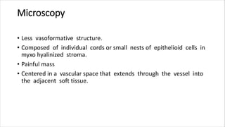 Microscopy
• Less vasoformative structure.
• Composed of individual cords or small nests of epithelioid cells in
myxo hyalinized stroma.
• Painful mass
• Centered in a vascular space that extends through the vessel into
the adjacent soft tissue.
 