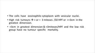 • The cells have eosinophilic cytoplasm with vesicular nuclei.
• High risk tumours  > or = 3 mitoses /50 HPF or >=3cm in the
greatest dimension.
• <3cm in greatest dimension & <3mitoses/HPF and the low risk
group have no tumour specific mortality.
 