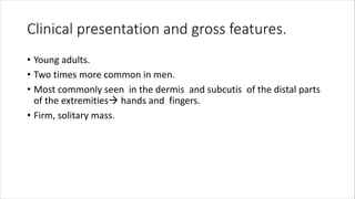 Clinical presentation and gross features.
• Young adults.
• Two times more common in men.
• Most commonly seen in the dermis and subcutis of the distal parts
of the extremities hands and fingers.
• Firm, solitary mass.
 