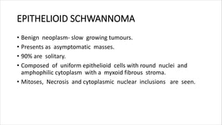 EPITHELIOID SCHWANNOMA
• Benign neoplasm- slow growing tumours.
• Presents as asymptomatic masses.
• 90% are solitary.
• Composed of uniform epithelioid cells with round nuclei and
amphophilic cytoplasm with a myxoid fibrous stroma.
• Mitoses, Necrosis and cytoplasmic nuclear inclusions are seen.
 