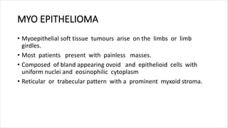 MYO EPITHELIOMA
• Myoepithelial soft tissue tumours arise on the limbs or limb
girdles.
• Most patients present with painless masses.
• Composed of bland appearing ovoid and epithelioid cells with
uniform nuclei and eosinophilic cytoplasm
• Reticular or trabecular pattern with a prominent myxoid stroma.
 