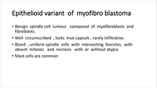 Epithelioid variant of myofibro blastoma
• Benign spindle cell tumour composed of myofibroblasts and
fibroblasts.
• Well circumscribed , lacks true capsule , rarely infiltrative.
• Bland , uniform spindle cells with intersecting fascicles, with
absent mitoses and necrosis with or without atypia.
• Mast cells are common
 
