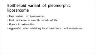 Epithelioid variant of pleomorphic
liposarcoma
• Rare variant of liposarcomas.
• Peak incidence in seventh decade of life.
• Occurs in extremities.
• Aggressive often exhibiting local recurrence and metastases.
 