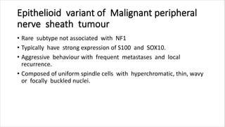 Epithelioid variant of Malignant peripheral
nerve sheath tumour
• Rare subtype not associated with NF1
• Typically have strong expression of S100 and SOX10.
• Aggressive behaviour with frequent metastases and local
recurrence.
• Composed of uniform spindle cells with hyperchromatic, thin, wavy
or focally buckled nuclei.
 