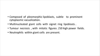 • Composed of pleomorphic lipoblasts, subtle to prominent
cytoplasmic vacuolization.
• Multinucleated giant cells with signet ring lipoblasts .
• Tumour necrosis , with mitotic figures /10 high power fields.
• Neutrophils within giant cells are present.
 