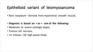 Epithelioid variant of leiomyosarcoma
• Rare neoplasm – Derived from myometrial smooth muscle.
• Diagnosis is based on > or = one of the following:
• Moderate to severe cytologic atypia.
• Tumour cell necrosis.
• >4 mitoses /10 high power fields.
 
