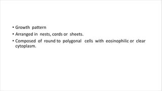 • Growth pattern
• Arranged in nests, cords or sheets.
• Composed of round to polygonal cells with eosinophilic or clear
cytoplasm.
 