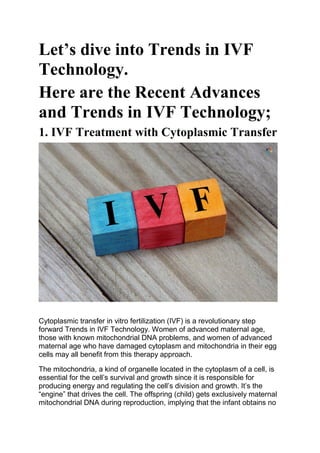 Let’s dive into Trends in IVF
Technology.
Here are the Recent Advances
and Trends in IVF Technology;
1. IVF Treatment with Cytoplasmic Transfer
Cytoplasmic transfer in vitro fertilization (IVF) is a revolutionary step
forward Trends in IVF Technology. Women of advanced maternal age,
those with known mitochondrial DNA problems, and women of advanced
maternal age who have damaged cytoplasm and mitochondria in their egg
cells may all benefit from this therapy approach.
The mitochondria, a kind of organelle located in the cytoplasm of a cell, is
essential for the cell’s survival and growth since it is responsible for
producing energy and regulating the cell’s division and growth. It’s the
“engine” that drives the cell. The offspring (child) gets exclusively maternal
mitochondrial DNA during reproduction, implying that the infant obtains no
 