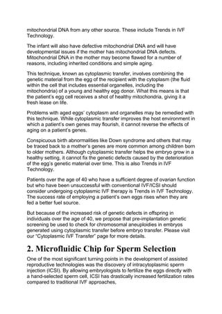 mitochondrial DNA from any other source. These include Trends in IVF
Technology.
The infant will also have defective mitochondrial DNA and will have
developmental issues if the mother has mitochondrial DNA defects.
Mitochondrial DNA in the mother may become flawed for a number of
reasons, including inherited conditions and simple aging.
This technique, known as cytoplasmic transfer, involves combining the
genetic material from the egg of the recipient with the cytoplasm (the fluid
within the cell that includes essential organelles, including the
mitochondria) of a young and healthy egg donor. What this means is that
the patient’s egg cell receives a shot of healthy mitochondria, giving it a
fresh lease on life.
Problems with aged eggs’ cytoplasm and organelles may be remedied with
this technique. While cytoplasmic transfer improves the host environment in
which a patient’s own genes may flourish, it cannot reverse the effects of
aging on a patient’s genes.
Conspicuous birth abnormalities like Down syndrome and others that may
be traced back to a mother’s genes are more common among children born
to older mothers. Although cytoplasmic transfer helps the embryo grow in a
healthy setting, it cannot fix the genetic defects caused by the deterioration
of the egg’s genetic material over time. This is also Trends in IVF
Technology.
Patients over the age of 40 who have a sufficient degree of ovarian function
but who have been unsuccessful with conventional IVF/ICSI should
consider undergoing cytoplasmic IVF therapy is Trends in IVF Technology.
The success rate of employing a patient’s own eggs rises when they are
fed a better fuel source.
But because of the increased risk of genetic defects in offspring in
individuals over the age of 40, we propose that pre-implantation genetic
screening be used to check for chromosomal aneuploidies in embryos
generated using cytoplasmic transfer before embryo transfer. Please visit
our “Cytoplasmic IVF Transfer” page for more details.
2. Microfluidic Chip for Sperm Selection
One of the most significant turning points in the development of assisted
reproductive technologies was the discovery of intracytoplasmic sperm
injection (ICSI). By allowing embryologists to fertilize the eggs directly with
a hand-selected sperm cell, ICSI has drastically increased fertilization rates
compared to traditional IVF approaches,
 