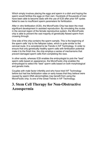 Which simply involves placing the eggs and sperm in a dish and hoping the
sperm would fertilize the eggs on their own. Hundreds of thousands of men
have been able to become dads with the use of ICSI after prior IVF cycles
failed to owe to insufficient sperm parameters for fertilization.
After in vitro fertilization (ICSI), the MicroFluidic Chip has been the most
significant development in assisted reproduction. By simulating the routes
in the cervical region of the female reproductive system, the MicroFluidic
chip is able to prevent the vast majority of genetically flawed sperm from
crossing through.
One side of the chip contains the sperm sample. This is the beginning of
the sperm cells’ trip to the fallopian tubes, which is quite similar to the
cervical route. It is considered to be Trends in IVF Technology. In order to
ensure that only genetically healthy sperm cells with fertilization potential
make it to the finish line, the chip employs a series of mechanisms that
prevent damaged sperm cells from completing the race.
In other words, whereas ICSI enables the embryologist to pick the “best”
sperm cells based on appearance, the MicroFluidic chip enables the
embryologist to select the “best” sperm cells based on both morphological
and genetic traits.
Couples with male factor infertility and who have tried IVF Technology
before but had low fertilization rates or early losses that they believe were
caused by sperm DNA abnormalities may benefit from using the
MicroFluidic chip. Is one of the Great Trends in IVF Technology.
3. Stem Cell Therapy for Non-Obstructive
Azoospermia
 