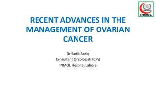 RECENT ADVANCES IN THE
MANAGEMENT OF OVARIAN
CANCER
Dr Sadia Sadiq
Consultant Oncologist(FCPS)
INMOL Hospital,Lahore
 