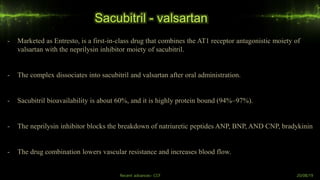 Sacubitril - valsartan
- Marketed as Entresto, is a first-in-class drug that combines the AT1 receptor antagonistic moiety of
valsartan with the neprilysin inhibitor moiety of sacubitril.
- The complex dissociates into sacubitril and valsartan after oral administration.
- Sacubitril bioavailability is about 60%, and it is highly protein bound (94%–97%).
- The neprilysin inhibitor blocks the breakdown of natriuretic peptides ANP, BNP, AND CNP, bradykinin
- The drug combination lowers vascular resistance and increases blood flow.
Recent advances- CCF 20/08/19
 