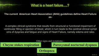 What is a heart failure….?
Recent advances- CCF 08/08/19
The current American Heart Association (AHA) guidelines define Heart Failure
as-
A complex clinical syndrome that results from structural or functional impairment of
ventricular filling or ejection of blood, which in turn leads to the cardinal clinical sympt
oms of dyspnea and fatigue and signs of Heart Failure, namely edema and rales
Other signs and symptoms –
Orthopnea
Paroxysmal nocturnal dyspneaCheyne stokes respiration
 