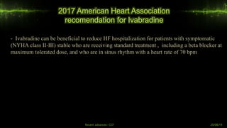 2017 American Heart Association
recomendation for Ivabradine
Recent advances- CCF 20/08/19
- Ivabradine can be beneficial to reduce HF hospitalization for patients with symptomatic
(NYHA class II-III) stable who are receiving standard treatment , including a beta blocker at
maximum tolerated dose, and who are in sinus rhythm with a heart rate of 70 bpm
 