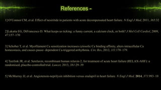 References -
1] O’Connor CM, et al. Effect of nesiritide in patients with acute decompensated heart failure. N Engl J Med, 2011, 365:32
2]Lakatta EG, DiFrancesco D. What keeps us ticking: a funny current, a calcium clock, or both? J Mol Cell Cardiol, 2009,
47:157–170
3] Schober T, et al. Myofilament Ca sensitization increases cytosolic Ca binding affinity, alters intracellular Ca
homeostasis, and causes pause- dependent Ca-triggered arrhythmia. Circ Res, 2012, 111:170–179.
4] Teerlink JR, et al. Serelaxin, recombinant human relaxin-2, for treatment of acute heart failure (RELAX-AHF): a
randomised, placebo-controlled trial. Lancet, 2013, 381:29–39
5] McMurray JJ, et al. Angiotensin-neprilysin inhibition versus enalapril in heart failure. N Engl J Med, 2014, 371:993–10
 