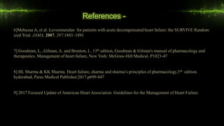 References -
6]Mebazaa A, et al. Levosimendan for patients with acute decompensated heart failure: the SURVIVE Random
ized Trial. JAMA, 2007, 297:1883–1891
7] Goodman, L., Gilman, A. and Brunton, L. 13th edition, Goodman & Gilman's manual of pharmacology and
therapeutics. Management of heart failure, New York: McGraw-Hill Medical. P1023-47
8] HL Sharma & KK Sharma. Heart failure, sharma and sharma’s principles of pharmacology.3rd edition.
hyderabad, Paras Medical Publisher;2017.p699-847
9] 2017 Focused Update of American Heart Association Guidelines for the Management of Heart Failure
 
