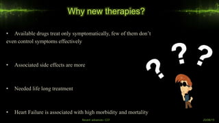 Why new therapies?
• Available drugs treat only symptomatically, few of them don’t
even control symptoms effectively
• Associated side effects are more
• Needed life long treatment
• Heart Failure is associated with high morbidity and mortality
Recent advances- CCF 20/08/19
 