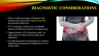 DIAGNOSTIC CONSIDERATIONS
• Only a small percentage of patients with
chronic pelvic pain have laparoscopically
documented adhesions.
• 27% of patients without any remarkable
history of adhesions present on laparoscopy.
• Approximately 50% of patients with 2 or
more factors in their history really have
adhesions.
• An abnormal pelvic examination is useful in
predicting the presence of adhesions in 74%
of the cases.
 