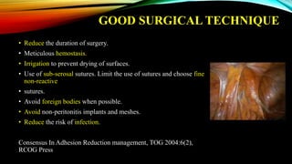 GOOD SURGICAL TECHNIQUE
• Reduce the duration of surgery.
• Meticulous hemostasis.
• Irrigation to prevent drying of surfaces.
• Use of sub-serosal sutures. Limit the use of sutures and choose fine
non-reactive
• sutures.
• Avoid foreign bodies when possible.
• Avoid non-peritonitis implants and meshes.
• Reduce the risk of infection.
Consensus In Adhesion Reduction management, TOG 2004:6(2),
RCOG Press
 