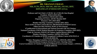 Professor and Unit Chief, L.T.M.M.C & L.T.M.G.H, Sion Hospital
President, MOGS (2022-2023)
Joint Treasurer, FOGSI (2021-2025)
Organising Secretary, AICOG Mumbai 2025
Treasurer, AFG (2023-2024)
Member Oncology Committee, SAFOG (2021-2023)
Dean AGOG & Chief Content Director, HIGHGRAD & FEMAS Courses
Editor-in-Chief, FEMAS, JGOG & TOA Journal
67 publications in International and National Journals with 162 Citations
National Coordinator, FOGSI Medical Disorders in Pregnancy Committee (2019-2022)
Chair & Convener, FOGSI Cell Violence Against Doctors (2015-16)
Member, Oncology Committee AOFOG (2013-2015)
Coordinator of 11 batches of MUHS recognized Certificate Course of B.I.M.I.E at
L.T.M.G.H (2010-16)
Member, Managing Committee IAGE (2013-17), (2018-20), (2022-2023)
Editorial Board, European Journal of Gynaec. Oncology (Italy)
Course Coordinator of 3 batches of Advanced Minimal Access Gynaec Surgery (AMAS) at
LTMGH (2018-19)
DR. NIRANJAN CHAVAN
MD, FCPS, DGO, MICOG, DICOG, FICOG, DFP,
DIPLOMA IN ENDOSCOPY (USA)
 