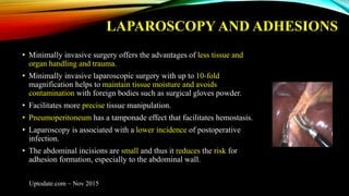 LAPAROSCOPY AND ADHESIONS
• Minimally invasive surgery offers the advantages of less tissue and
organ handling and trauma.
• Minimally invasive laparoscopic surgery with up to 10-fold
magnification helps to maintain tissue moisture and avoids
contamination with foreign bodies such as surgical gloves powder.
• Facilitates more precise tissue manipulation.
• Pneumoperitoneum has a tamponade effect that facilitates hemostasis.
• Laparoscopy is associated with a lower incidence of postoperative
infection.
• The abdominal incisions are small and thus it reduces the risk for
adhesion formation, especially to the abdominal wall.
Uptodate.com ~ Nov 2015
 