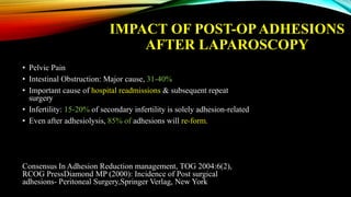 IMPACT OF POST-OPADHESIONS
AFTER LAPAROSCOPY
• Pelvic Pain
• Intestinal Obstruction: Major cause, 31-40%
• Important cause of hospital readmissions & subsequent repeat
surgery
• Infertility: 15-20% of secondary infertility is solely adhesion-related
• Even after adhesiolysis, 85% of adhesions will re-form.
Consensus In Adhesion Reduction management, TOG 2004:6(2),
RCOG PressDiamond MP (2000): Incidence of Post surgical
adhesions- Peritoneal Surgery,Springer Verlag, New York
 