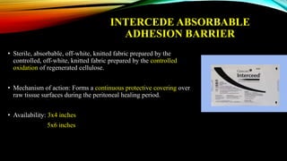 INTERCEDE ABSORBABLE
ADHESION BARRIER
• Sterile, absorbable, off-white, knitted fabric prepared by the
controlled, off-white, knitted fabric prepared by the controlled
oxidation of regenerated cellulose.
• Mechanism of action: Forms a continuous protective covering over
raw tissue surfaces during the peritoneal healing period.
• Availability: 3x4 inches
5x6 inches
 