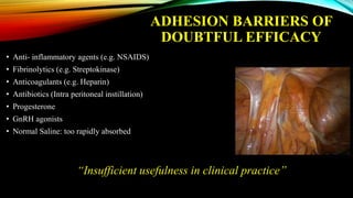 ADHESION BARRIERS OF
DOUBTFUL EFFICACY
• Anti- inflammatory agents (e.g. NSAIDS)
• Fibrinolytics (e.g. Streptokinase)
• Anticoagulants (e.g. Heparin)
• Antibiotics (Intra peritoneal instillation)
• Progesterone
• GnRH agonists
• Normal Saline: too rapidly absorbed
“Insufficient usefulness in clinical practice”
 