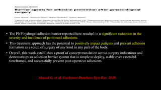 • The PNP hydrogel adhesion barrier reported here resulted in a significant reduction in the
severity and incidence of peritoneal adhesions.
• This treatment approach has the potential to positively impact patients and prevent adhesion
formation as a result of surgery of any kind in any part of the body.
• Overall, this work establishes a proof of concept translation across surgery indications and
demonstrates an adhesion barrier system that is simple to deploy, stable over extended
timeframes, and successfully prevent post-operative adhesions.
Ahmad G, et al. Cochrane Database Syst Rev. 2020
 