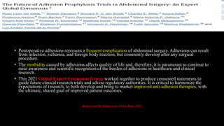 • Postoperative adhesions represent a frequent complication of abdominal surgery. Adhesions can result
from infection, ischemia, and foreign body reaction, but commonly develop after any surgical
procedure.
• The morbidity caused by adhesions affects quality of life and, therefore, it is paramount to continue to
raise awareness and scientific recognition of the burden of adhesions in healthcare and clinical
research.
• This 2021 Global Expert Consensus Group worked together to produce consented statements to
guide future clinical research trials and advise regulatory authorities. It is critical to harmonize the
expectations of research, to both develop and bring to market improved anti-adhesion therapies, with
the ultimate, shared goal of improved patient outcomes.
Rudy Leon De Wilde et al. J Clin Med. 2022
 