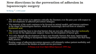 • The aim of this review is to appraise critically the literature over the past year with respect to
new developments in adhesion prevention strategies.
• The majority of the work continues to be focused on animal models, and interest continues
in the usage of heterologous barriers, which are increasingly derived from or related to
hyaluronic acid.
• The recent trend has been to develop barriers that are not only effective but also technically
easy to use for the laparoscopic surgeon--hence the development of barrier gels.
• It is only through the development of these user-friendly barriers that many laparoscopic
surgeons will be willing to incorporate these important preventative measures into their busy
daily practice.
• Routine usage of adhesion prevention measures will ultimately reduce patient morbidity and
mortality and relieve the burden on health service provision.
N Panay et al. Curr Opin Obstet Gynecol. 1999 Aug
 