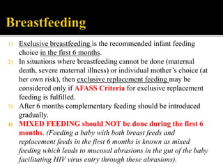1) Exclusive breastfeeding is the recommended infant feeding
choice in the first 6 months.
2) In situations where breastfeeding cannot be done (maternal
death, severe maternal illness) or individual mother’s choice (at
her own risk), then exclusive replacement feeding may be
considered only if AFASS Criteria for exclusive replacement
feeding is fulfilled.
3) After 6 months complementary feeding should be introduced
gradually.
4) MIXED FEEDING should NOT be done during the first 6
months. (Feeding a baby with both breast feeds and
replacement feeds in the first 6 months is known as mixed
feeding which leads to mucosal abrasions in the gut of the baby
facilitating HIV virus entry through these abrasions).
 