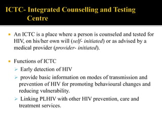  An ICTC is a place where a person is counseled and tested for
HIV, on his/her own will (self- initiated) or as advised by a
medical provider (provider- initiated).
 Functions of ICTC
 Early detection of HIV
 provide basic information on modes of transmission and
prevention of HIV for promoting behavioural changes and
reducing vulnerability.
 Linking PLHIV with other HIV prevention, care and
treatment services.
 