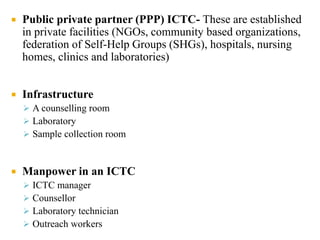  Public private partner (PPP) ICTC- These are established
in private facilities (NGOs, community based organizations,
federation of Self-Help Groups (SHGs), hospitals, nursing
homes, clinics and laboratories)
 Infrastructure
 A counselling room
 Laboratory
 Sample collection room
 Manpower in an ICTC
 ICTC manager
 Counsellor
 Laboratory technician
 Outreach workers
 