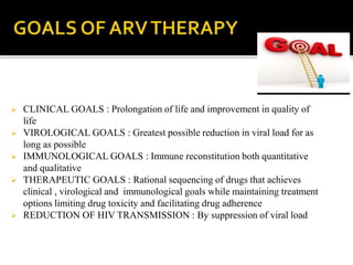  CLINICAL GOALS : Prolongation of life and improvement in quality of
life
 VIROLOGICAL GOALS : Greatest possible reduction in viral load for as
long as possible
 IMMUNOLOGICAL GOALS : Immune reconstitution both quantitative
and qualitative
 THERAPEUTIC GOALS : Rational sequencing of drugs that achieves
clinical , virological and immunological goals while maintaining treatment
options limiting drug toxicity and facilitating drug adherence
 REDUCTION OF HIV TRANSMISSION : By suppression of viral load
 