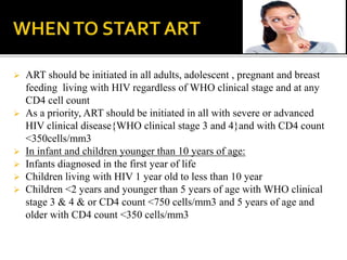  ART should be initiated in all adults, adolescent , pregnant and breast
feeding living with HIV regardless of WHO clinical stage and at any
CD4 cell count
 As a priority, ART should be initiated in all with severe or advanced
HIV clinical disease{WHO clinical stage 3 and 4}and with CD4 count
<350cells/mm3
 In infant and children younger than 10 years of age:
 Infants diagnosed in the first year of life
 Children living with HIV 1 year old to less than 10 year
 Children <2 years and younger than 5 years of age with WHO clinical
stage 3 & 4 & or CD4 count <750 cells/mm3 and 5 years of age and
older with CD4 count <350 cells/mm3
 