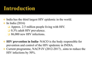  India has the third largest HIV epidemic in the world.
 In India (2016)
 Approx. 2.5 million people living with HIV.
 0.3% adult HIV prevalence.
 86,000 new HIV infections.
 HIV prevention in India- NACO is the body responsible for
prevention and control of the HIV epidemic in INDIA.
 Current programme, NACP-IV (2012-2017) , aims to reduce the
HIV infections by 50%.
 