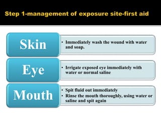 • Immediately wash the wound with water
and soap.Skin
• Irrigate exposed eye immediately with
water or normal salineEye
• Spit fluid out immediately
• Rinse the mouth thoroughly, using water or
saline and spit again
Mouth
 