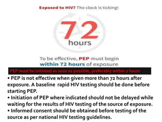 • PEP is not effective when given more than 72 hours after
exposure. A baseline rapid HIV testing should be done before
starting PEP.
• Initiation of PEP where indicated should not be delayed while
waiting for the results of HIV testing of the source of exposure.
• Informed consent should be obtained before testing of the
source as per national HIV testing guidelines.
PEP must be initiated as soon as possible, preferably within 2 hours
 