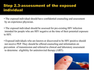 • The exposed individual should have confidential counseling and assessment
by an experience physician.
• The exposed individual should be assessed for pre-existing HIV infection
intended for people who are HIV negative at the time of their potential exposure
to HIV.
• Exposed individuals who are known or discovered to be HIV positive should
not receive PEP. They should be offered counseling and information on
prevention of transmission and referred to clinical and laboratory assessment
to determine eligibility for antiretroviral therapy (ART).
 