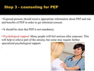• Exposed persons should receive appropriate information about PEP and risk
and benefits of PEP in order to get informed consent.
• It should be clear that PEP is not mandatory.
• Psychological support: Many people will feel anxious after exposure. This
will help to relieve part of the anxiety, but some may require further
specialized psychological support.
.
 